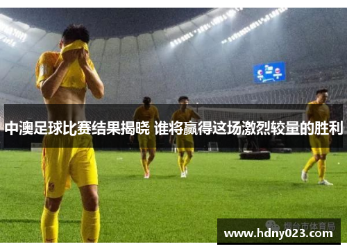 中澳足球比赛结果揭晓 谁将赢得这场激烈较量的胜利